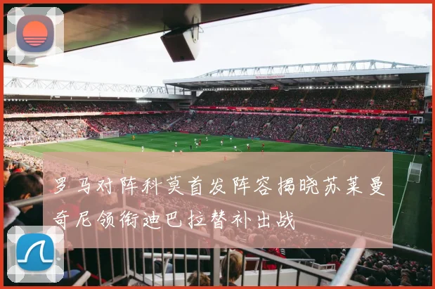 罗马对阵科莫首发阵容揭晓苏莱曼奇尼领衔迪巴拉替补出战