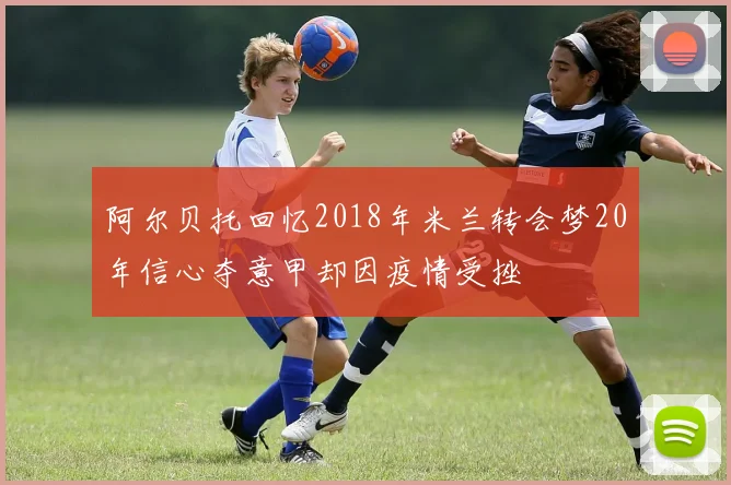 阿尔贝托回忆2018年米兰转会梦20年信心夺意甲却因疫情受挫