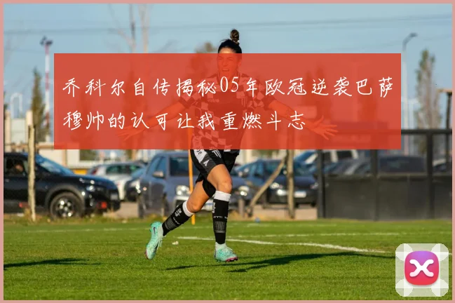 乔科尔自传揭秘05年欧冠逆袭巴萨穆帅的认可让我重燃斗志