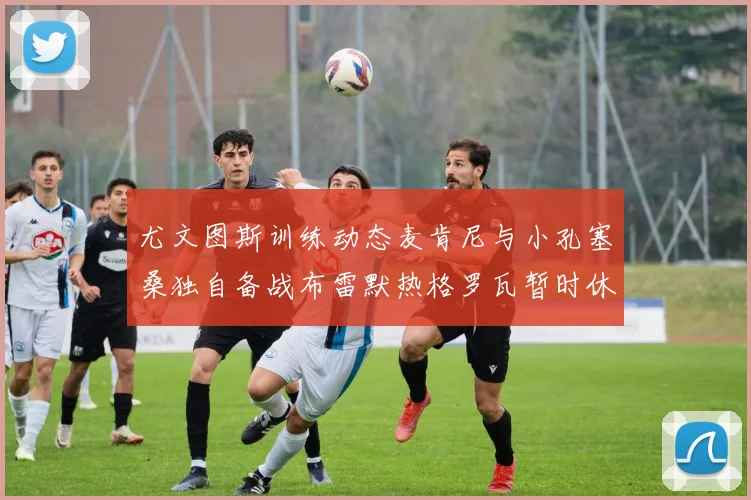 尤文图斯训练动态麦肯尼与小孔塞桑独自备战布雷默热格罗瓦暂时休息