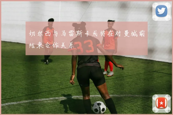 切尔西与马雷斯卡或将在对曼城前结束合作关系