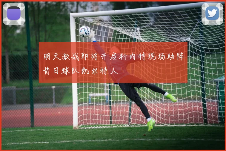 明天激战即将开启科内特现场助阵昔日球队凯尔特人