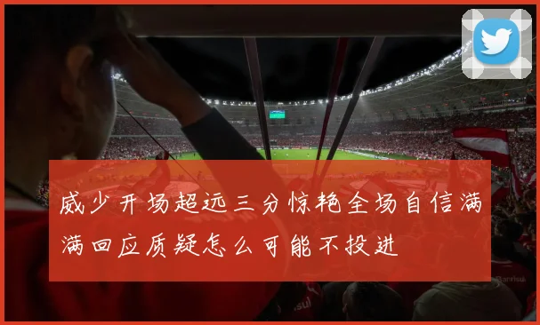 威少开场超远三分惊艳全场自信满满回应质疑怎么可能不投进