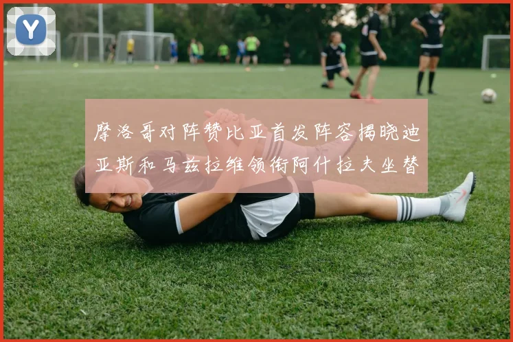 摩洛哥对阵赞比亚首发阵容揭晓迪亚斯和马兹拉维领衔阿什拉夫坐替补席