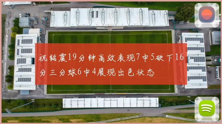 祝铭震19分钟高效表现7中5砍下16分三分球6中4展现出色状态
