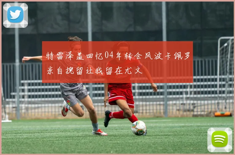 特雷泽盖回忆04年转会风波卡佩罗亲自挽留让我留在尤文