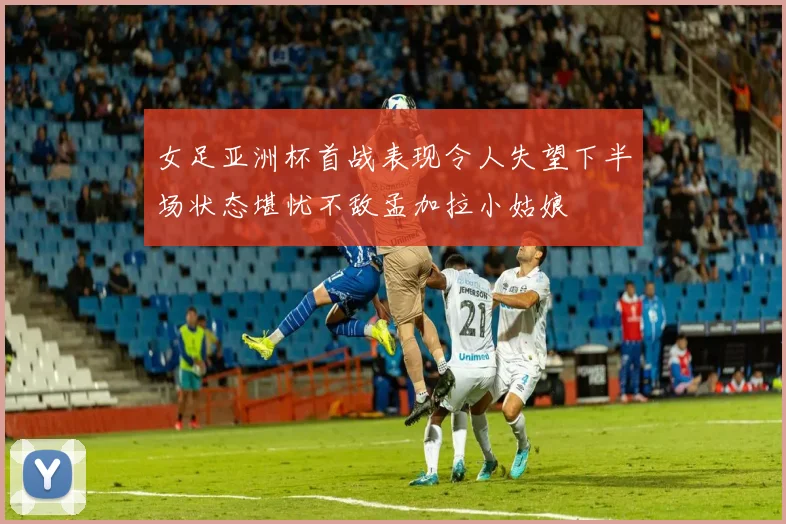 女足亚洲杯首战表现令人失望下半场状态堪忧不敌孟加拉小姑娘