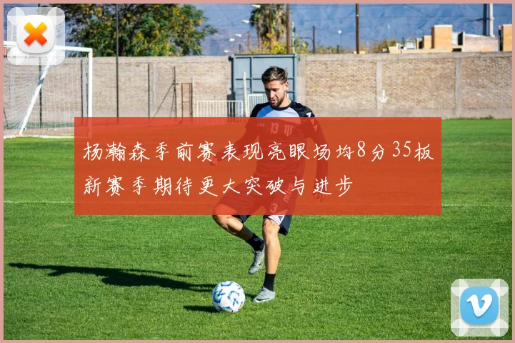 杨瀚森季前赛表现亮眼场均8分35板新赛季期待更大突破与进步