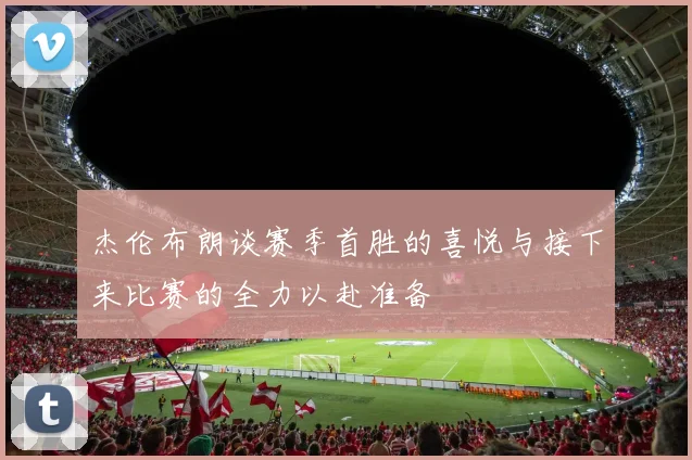 杰伦布朗谈赛季首胜的喜悦与接下来比赛的全力以赴准备