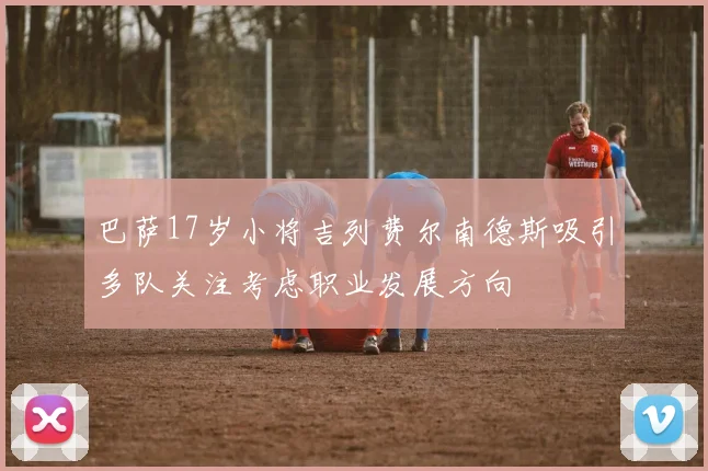 巴萨17岁小将吉列费尔南德斯吸引多队关注考虑职业发展方向