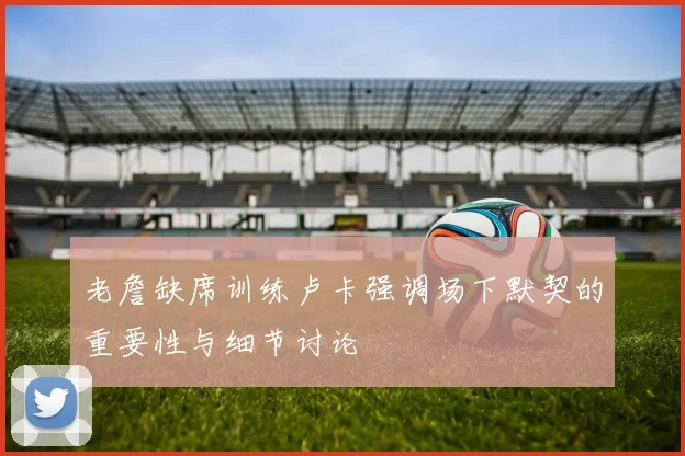 老詹缺席训练卢卡强调场下默契的重要性与细节讨论