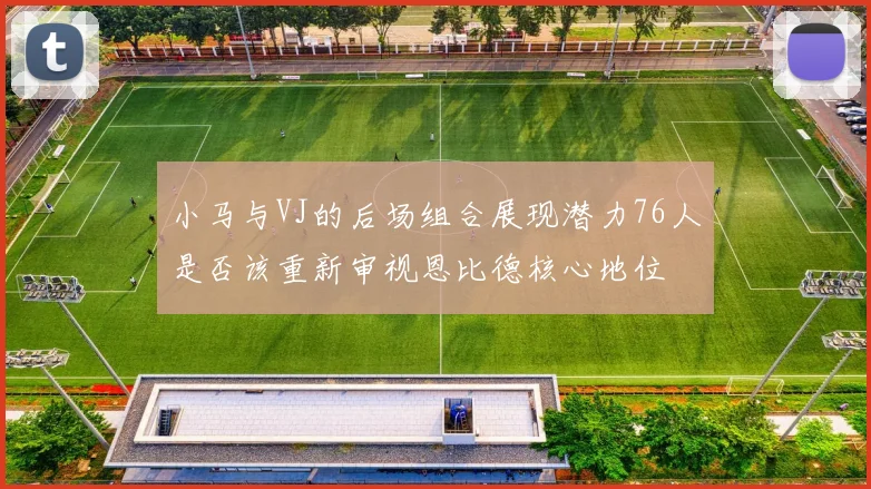 小马与VJ的后场组合展现潜力76人是否该重新审视恩比德核心地位