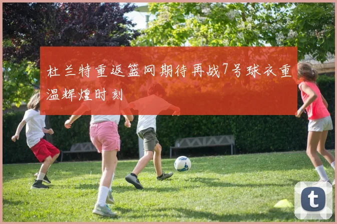 杜兰特重返篮网期待再战7号球衣重温辉煌时刻