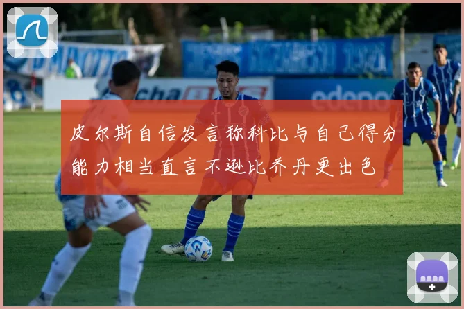 皮尔斯自信发言称科比与自己得分能力相当直言不逊比乔丹更出色
