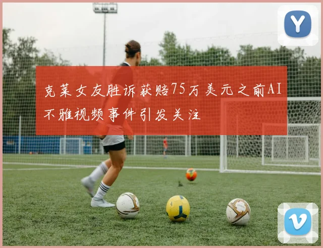 克莱女友胜诉获赔75万美元之前AI不雅视频事件引发关注