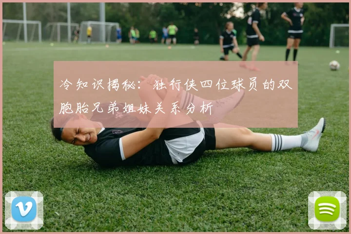 冷知识揭秘：独行侠四位球员的双胞胎兄弟姐妹关系分析