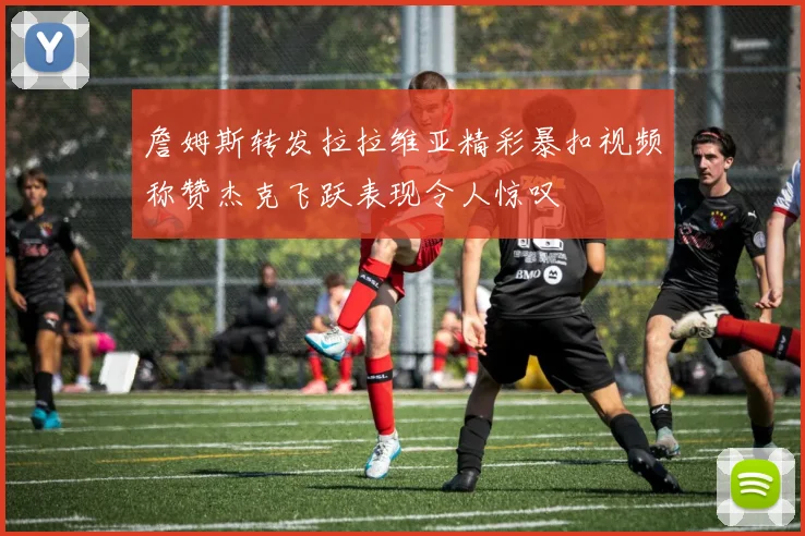詹姆斯转发拉拉维亚精彩暴扣视频称赞杰克飞跃表现令人惊叹