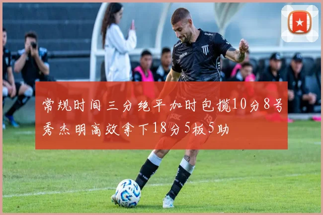 常规时间三分绝平加时包揽10分8号秀杰明高效拿下18分5板5助