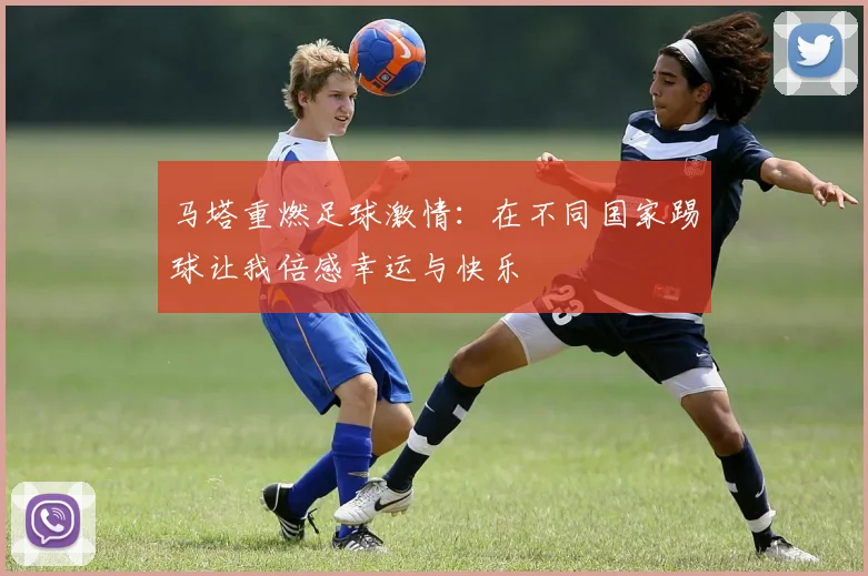 马塔重燃足球激情：在不同国家踢球让我倍感幸运与快乐