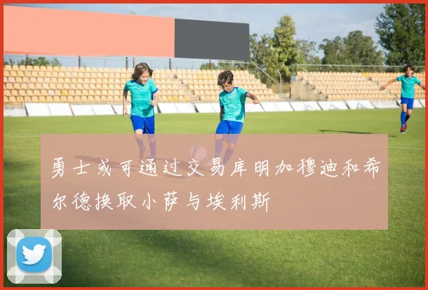 勇士或可通过交易库明加穆迪和希尔德换取小萨与埃利斯
