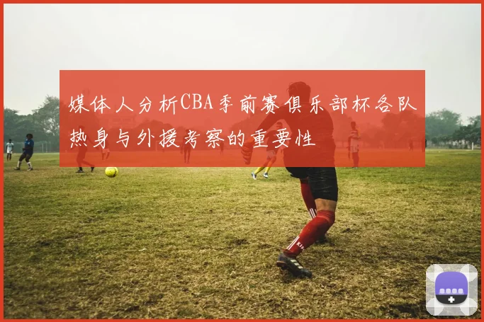 媒体人分析CBA季前赛俱乐部杯各队热身与外援考察的重要性