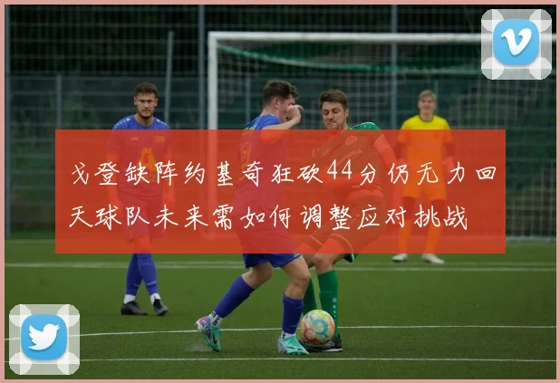 戈登缺阵约基奇狂砍44分仍无力回天球队未来需如何调整应对挑战
