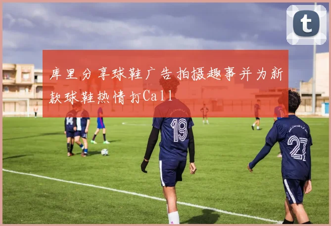 库里分享球鞋广告拍摄趣事并为新款球鞋热情打Call