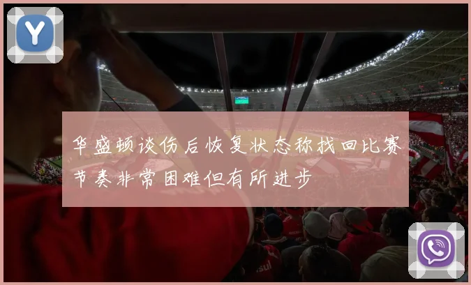 华盛顿谈伤后恢复状态称找回比赛节奏非常困难但有所进步