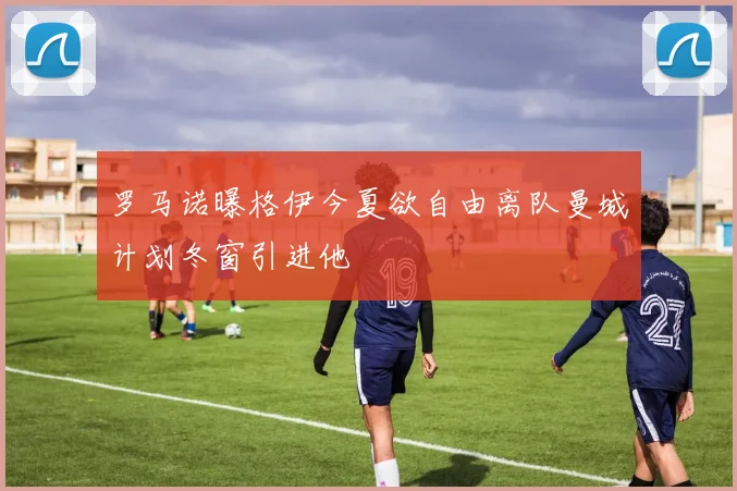 罗马诺曝格伊今夏欲自由离队曼城计划冬窗引进他