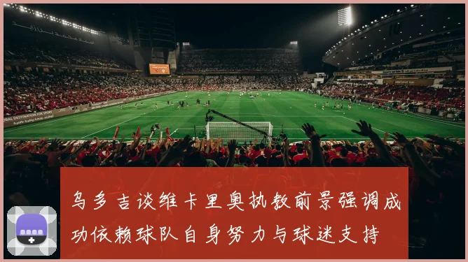乌多吉谈维卡里奥执教前景强调成功依赖球队自身努力与球迷支持