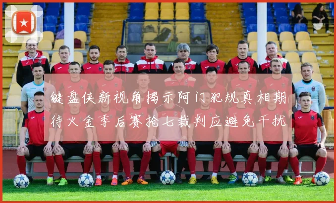 键盘侠新视角揭示阿门犯规真相期待火金季后赛抢七裁判应避免干扰比赛