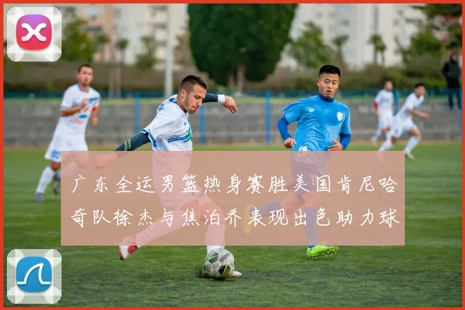广东全运男篮热身赛胜美国肯尼哈奇队徐杰与焦泊乔表现出色助力球队取胜