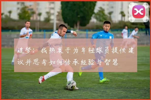 追梦：我热衷于为年轻球员提供建议并思考如何传承经验与智慧