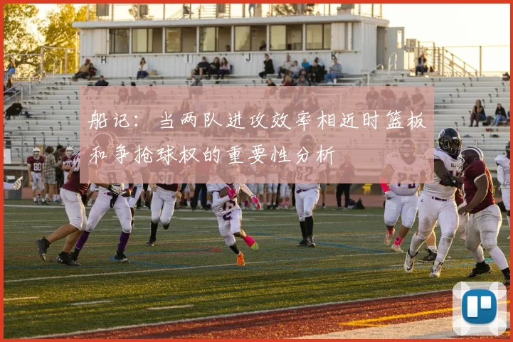 船记：当两队进攻效率相近时篮板和争抢球权的重要性分析