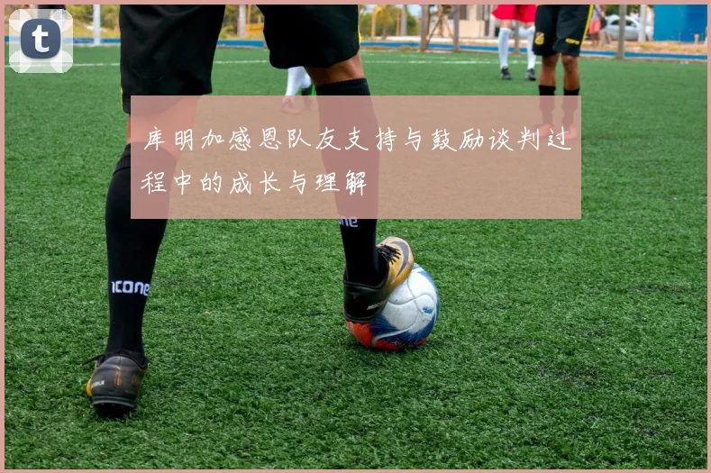 库明加感恩队友支持与鼓励谈判过程中的成长与理解