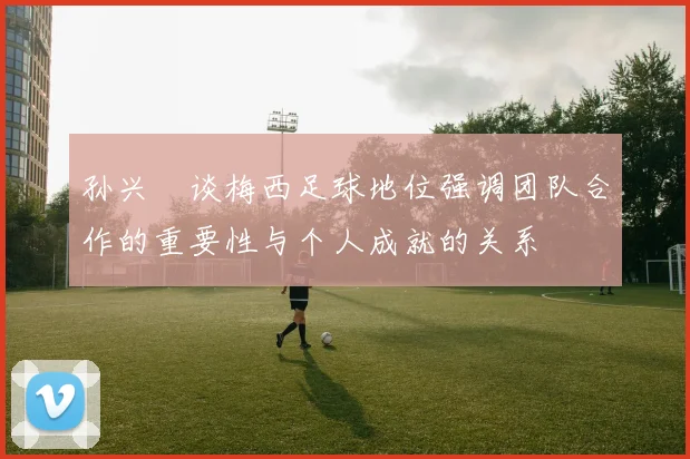 孙兴慜谈梅西足球地位强调团队合作的重要性与个人成就的关系