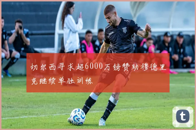 切尔西寻求超6000万镑赞助穆德里克继续单独训练