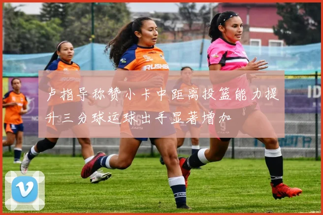 卢指导称赞小卡中距离投篮能力提升三分球运球出手显著增加