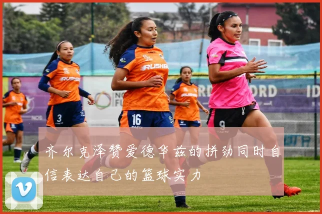 齐尔克泽赞爱德华兹的拼劲同时自信表达自己的篮球实力