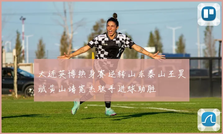 大连英博热身赛逆转山东泰山王昊斌黄山靖宽杰联手进球助胜